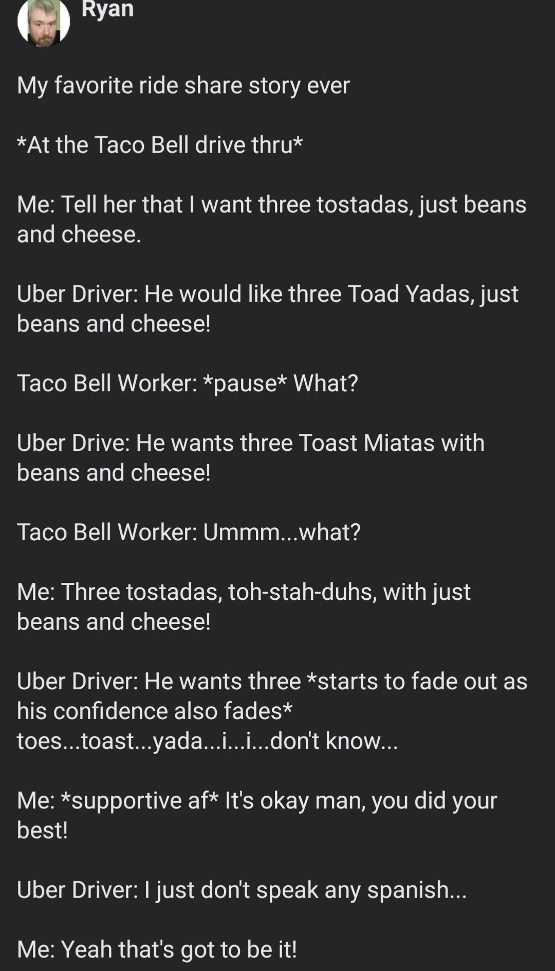 LVELT My favorite ride share story ever WA UCRETE LR G IV Me Tell her that want three tostadas just beans and cheese Uber Driver He would like three Toad Yadas just EEUEEL TR LN Taco Bell Worker pause What L I S GICER LERAVIE ERRT beans and cheese Taco Bell Worker Ummmwhat VS IEER R LR TR EL R T SR R IV EEURELRVEEE LA EEN SR GIEERS EI CR R EL XN N his confidence also fades toestoastyadaiidont know