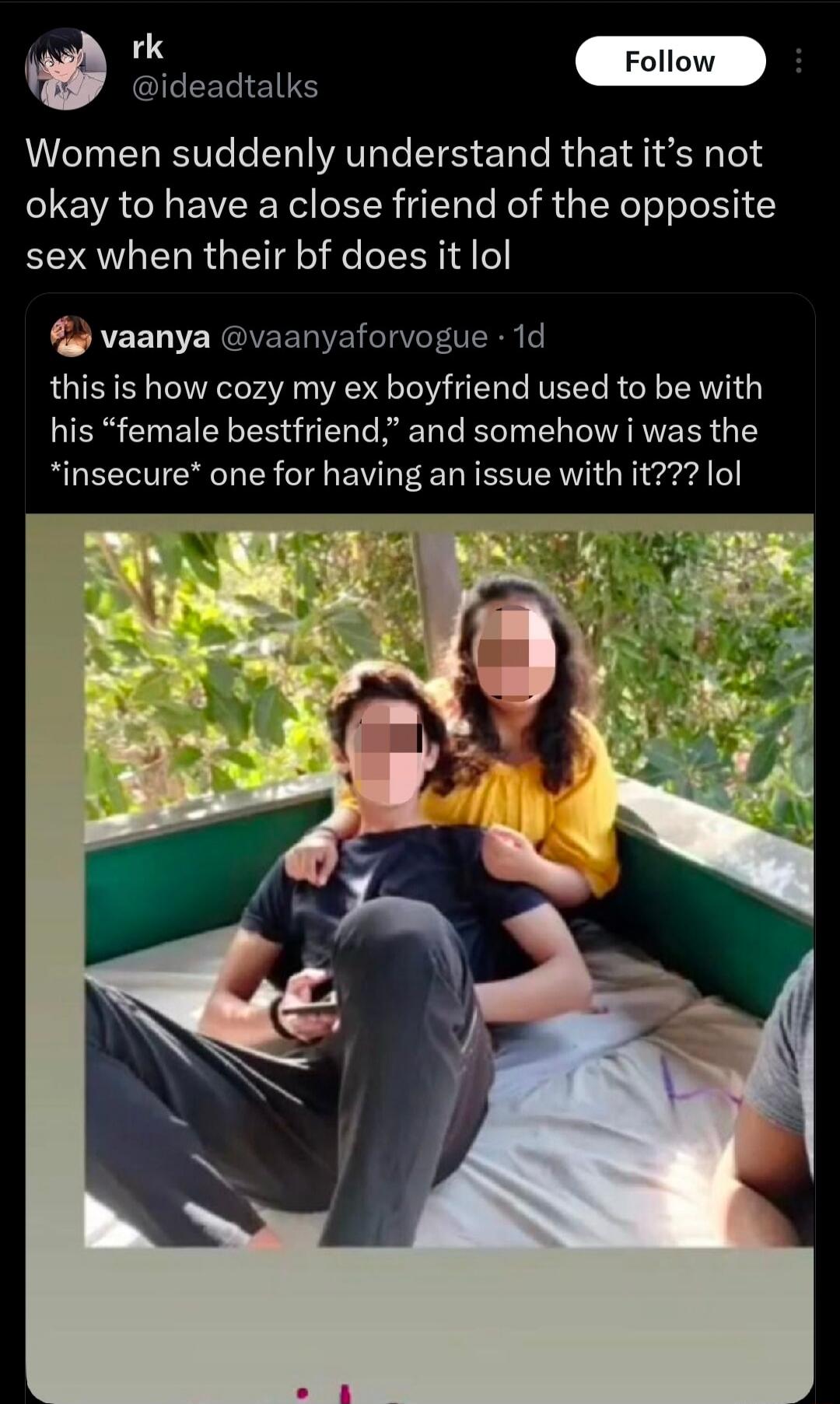 rk @ideadtalks Follow Women suddenly understand that it's not okay to have a close friend of the opposite sex when their bf does it lol vaanya @vaanyaforvogue · 1d this is how cozy my ex boyfriend used to be with his “female bestfriend,” and somehow i was the *insecure* one for having an issue with it??? lol