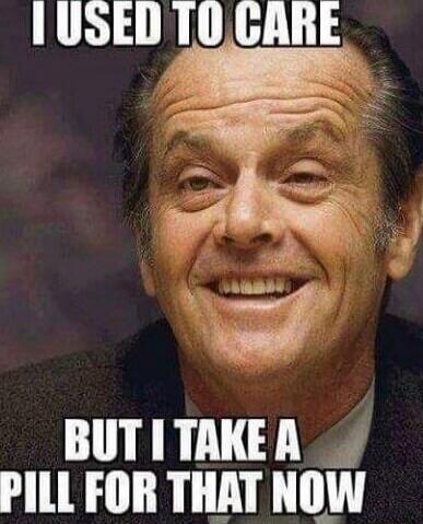 I USED TO CARE BUT I TAKE A PILL FOR THAT NOW