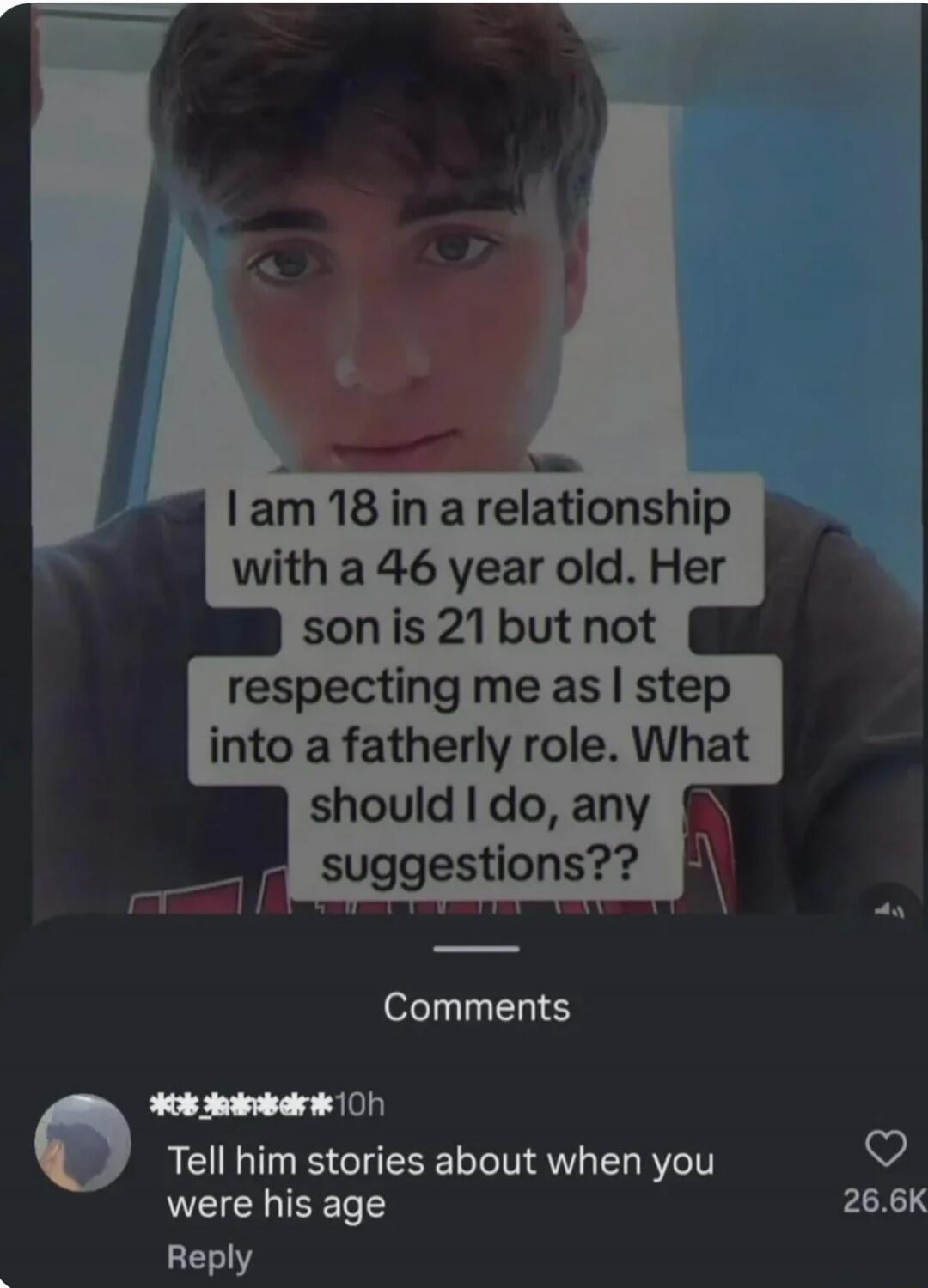 I am 18 in a relationship with a 46 year old. Her son is 21 but not respecting me as I step into a fatherly role. What should I do, any suggestions?? Comments Tell him stories about when you were his age