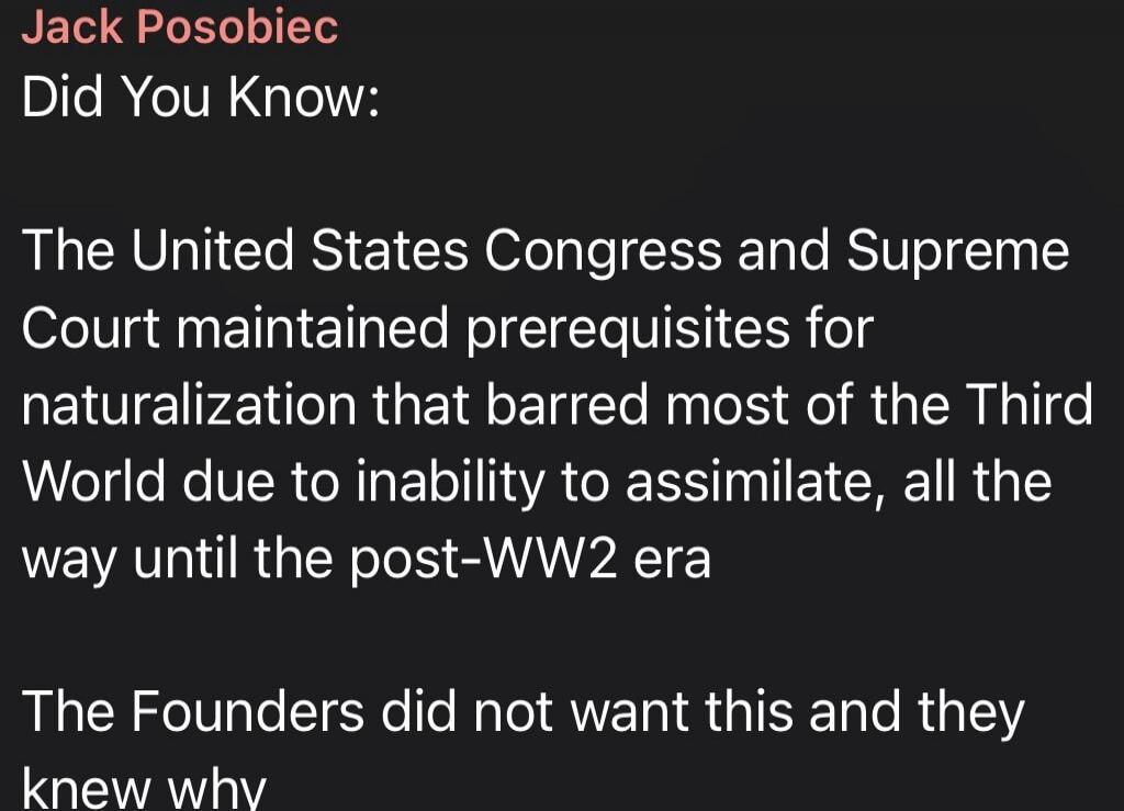 Jack Posobiec Did You Know: The United States Congress and Supreme Court maintained prerequisites for naturalization that barred most of the Third World due to inability to assimilate, all the way until the post-WW2 era The Founders did not want this and they knew why
