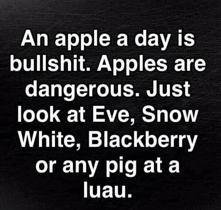 An apple a day is bullshit. Apples are dangerous. Just look at Eve, Snow White, Blackberry or any pig at a luau.