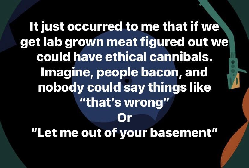 It just occurred to me that if we get lab grown meat figured out we could have ethical cannibals Imagine people bacon and A nobody could say things like i G ELCRTT T e o 4 N XN X RVLTH g T T o