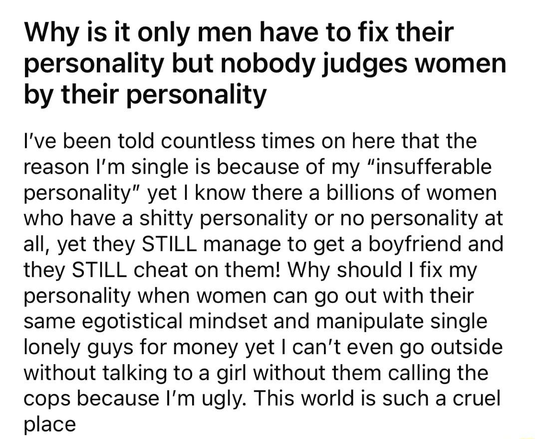 Why is it only men have to fix their personality but nobody judges women by their personality Ive been told countless times on here that the reason Im single is because of my insufferable personality yet know there a billions of women who have a shitty personality or no personality at all yet they STILL manage to get a boyfriend and they STILL cheat on them Why should fix my personality when women