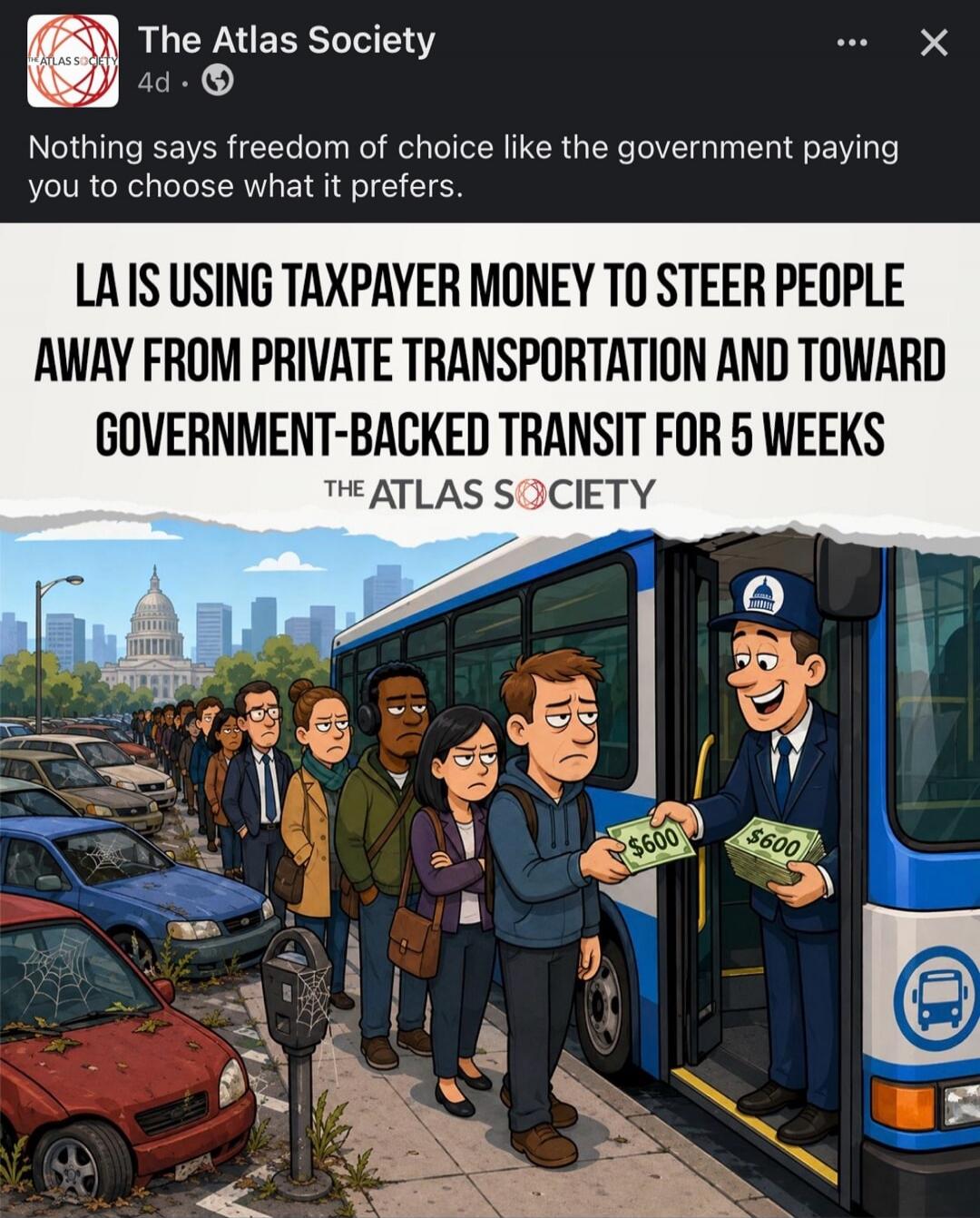 The Atlas Society. Nothing says freedom of choice like the government paying you to choose what it prefers. LA IS USING TAXPAYER MONEY TO STEER PEOPLE AWAY FROM PRIVATE TRANSPORTATION AND TOWARD GOVERNMENT-BACKED TRANSIT FOR 5 WEEKS. The Atlas Society. $600.