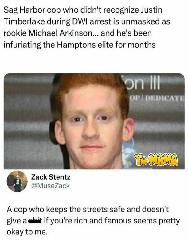 Sag Harbor cop who didn't recognize Justin Timberlake during DWI arrest is unmasked as rookie Michael Arkinson... and he's been infuriating the Hamptons elite for months

[image: Yo Mama]

Zack Stentz
@MuseZack
A cop who keeps the streets safe and doesn't give a shit if you're rich and famous seems pretty okay to me.