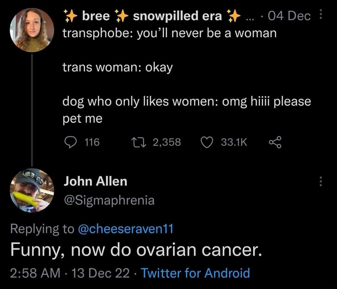 4 bree snowpilled era 04 Dec transphobe youll never be a woman trans woman okay dog who only likes women omg pet me Q 16 12388 Q 38K John Allen Sigmaphrenia Replying to cheeseraven11 Funny now do ovarian cancer 258 AM 13 Dec 22 Twitter for Android