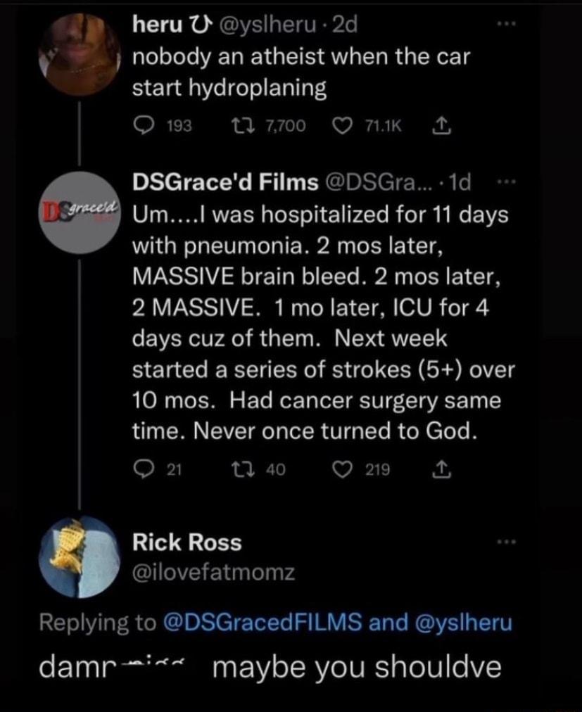 CL TR GV ETEP nobody an atheist when the car start hydroplaning Qs w700 O nK DSGraced Films DSGra 1d e UmI was hospitalized for 11 days with pneumonia 2 mos later MASSIVE brain bleed 2 mos later PAVESSI N B R EI CTA VR TS days cuz of them Next week started a series of strokes 5 over 10 mos Had cancer surgery same time Never once turned to God Oz N Qs Rick Ross ilovefatmomz Replying to DSGracedFILM