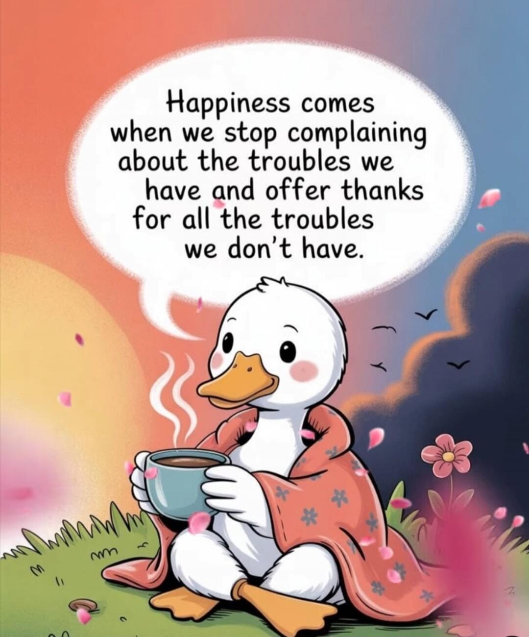 Happiness comes when we stop complaining about the troubles we have and offer thanks for all the troubles we don't have.