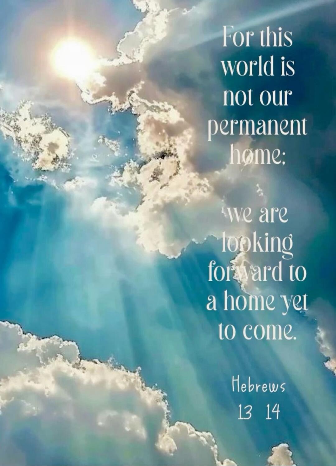 For this world is not our permanent home; we are looking forward to a home yet to come. Hebrews 13 14