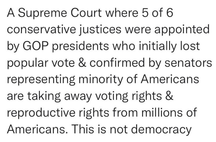 A Supreme Court where 5 of 6 conservative justices were appointed by GOP presidents who initially lost popular vote confirmed by senators representing minority of Americans are taking away voting rights reproductive rights from millions of Americans This is not democracy
