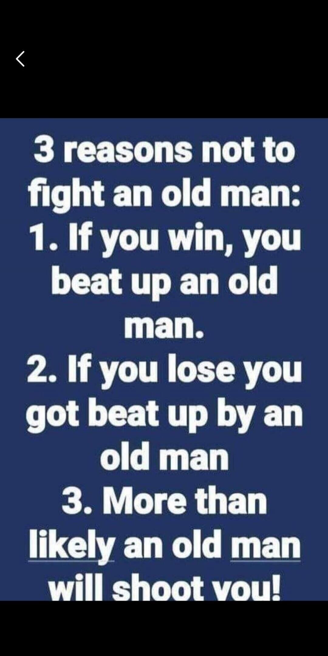 3 reasons not to fight an old man: 1. If you win, you beat up an old man. 2. If you lose you got beat up by an old man. 3. More than likely an old man will shoot you!