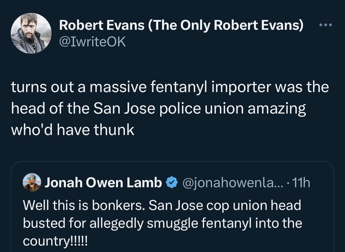 Robert Evans The Only Robert Evans IwriteOK turns out a massive fentanyl importer was the head of the San Jose police union amazing WXL EVERG IS Qlonah Owen Lamb jonahowenla 11h Well this is bonkers San Jose cop union head busted for allegedly smuggle fentanyl into the