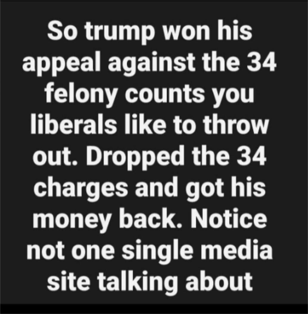 So trump won his appeal against the 34 felony counts you liberals like to throw out. Dropped the 34 charges and got his money back. Notice not one single media site talking about