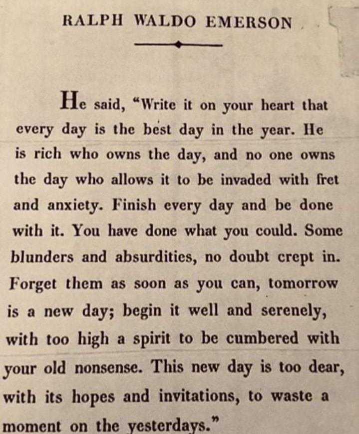 RALPH WALDO EMERSON _ He said Write it on your heart that every day is the best day in the year He is rich who owns the day and no one owns the day who allows it to be invaded with fret and anxiety Finish every day and be done with it You have done what you could Some blunders and absurdities no doubt crept in Forget them as soon as you can tomorrow is a new day begin it well and erenely with too 