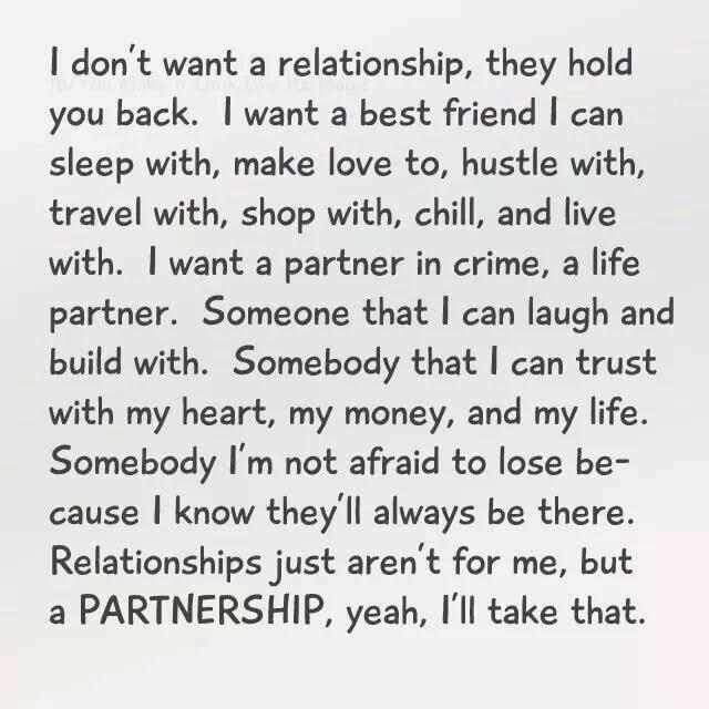 dont want a relationship they hold you back want a best friend can sleep with make love to hustle with travel with shop with chill and live with want a partner in crime a life partner Someone that can laugh and build with Somebody that can trust with my heart my money and my life Somebody Im not afraid to lose be cause know theyll always be there Relationships just arent for me but a PARTNERSHIP y
