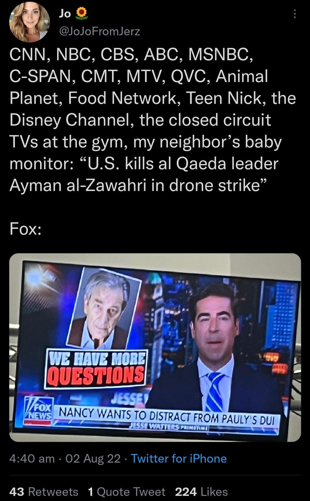 o JoJoFromlJerz o1 N oaN 7 IS o30 VES oN C SPAN CMT MTV QVC Animal Planet Food Network Teen Nick the Disney Channel the closed circuit TVs at the gym my neighbors baby monitor US kills al Qaeda leader Ayman al Zawahri in drone strike Fox 440 am 02 Aug 22 Twitter for iPhone 43 Retweets 1 Quote Tweet 224 Likes