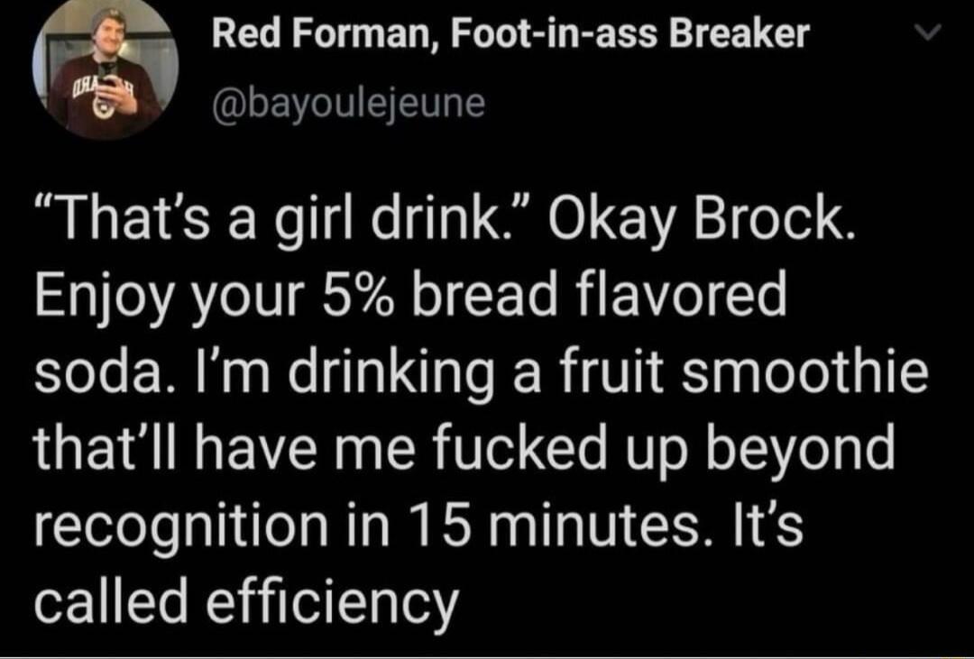 m Red Forman Foot in ass Breaker Y bayoulejeune Thats a girl drink Okay Brock Enjoy your 5 bread flavored soda Im drinking a fruit smoothie thatll have me fucked up beyond recognition in 15 minutes Its called efficiency