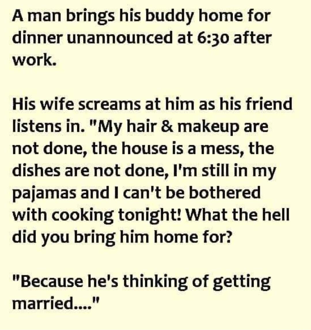 A man brings his buddy home for dinner unannounced at 630 after work His wife screams at him as his friend listens in My hair makeup are not done the house is a mess the dishes are not done Im still in my pajamas and cant be bothered with cooking tonight What the hell did you bring him home for Because hes thinking of getting married