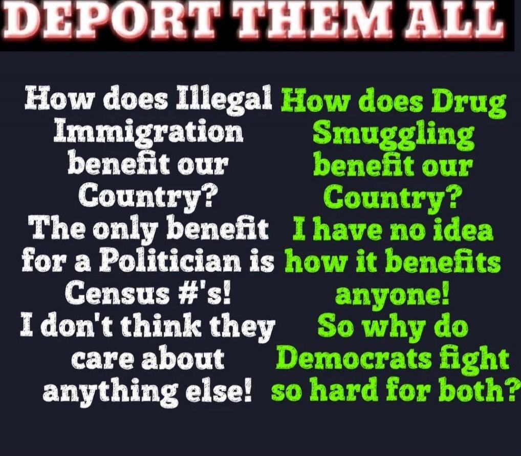 DEPORT THEM ALL

How does Illegal Immigration benefit our Country? The only benefit for a Politician is Census #'s! I don't think they care about anything else!

How does Drug Smuggling benefit our Country? I have no idea how it benefits anyone! So why do Democrats fight so hard for both?