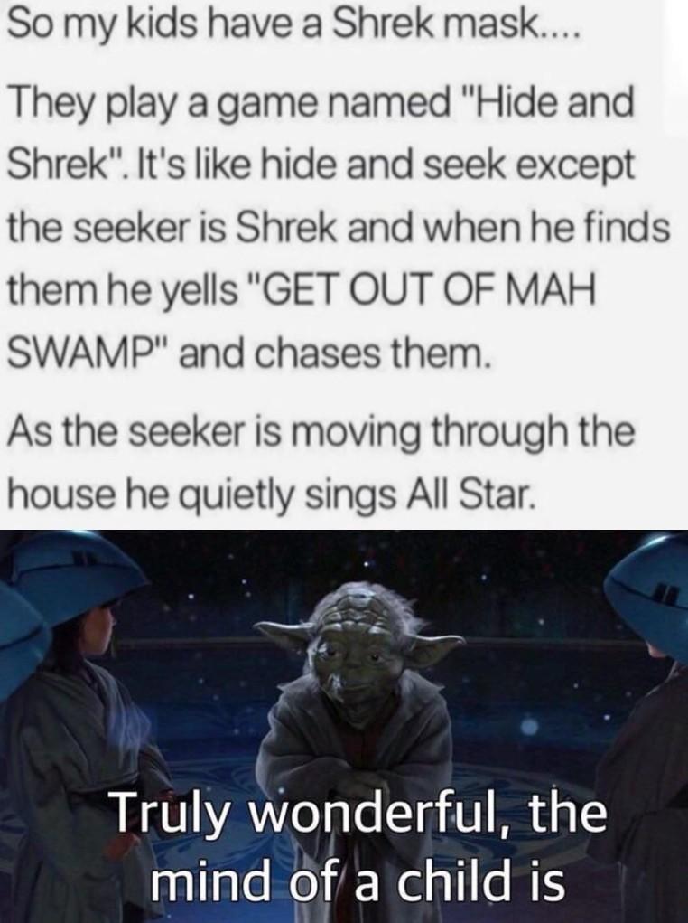 So my kids have a Shrek mask They play a game named Hide and Shrek Its like hide and seek except the seeker is Shrek and when he finds them he yells GET OUT OF MAH SWAMP and chases them As the seeker is moving through the house he quietly sings All Star Truly wonderful the nullaleReiNelsl B
