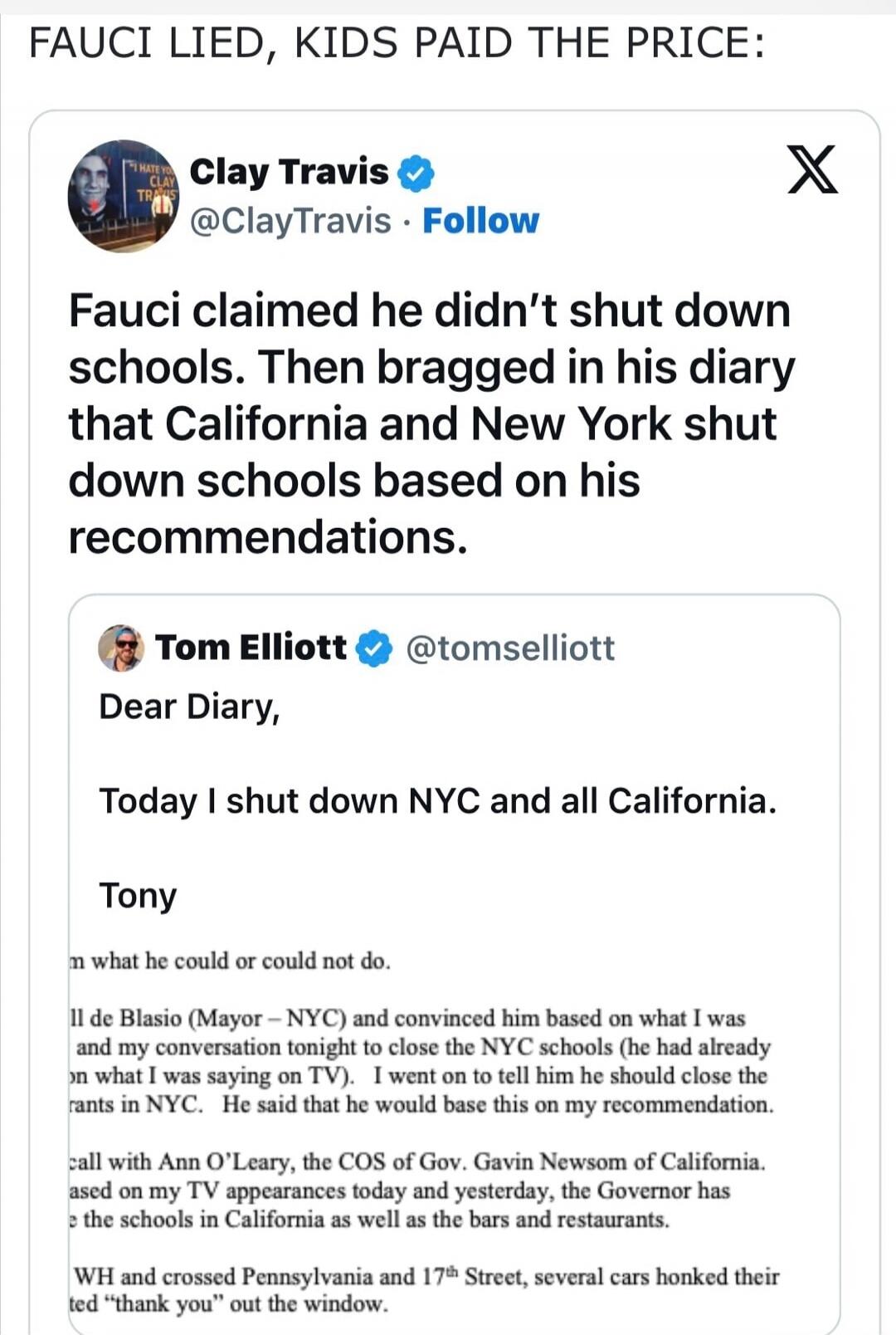 FAUCI LIED, KIDS PAID THE PRICE: Clay Travis @ClayTravis · Follow. Fauci claimed he didn't shut down schools. Then bragged in his diary that California and New York shut down schools based on his recommendations. Tom Elliott @tomselliott. Dear Diary, Today I shut down NYC and all California. Tony. (Further text from diary entry): ...de Blasio (Mayo