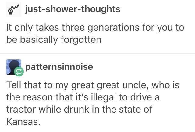 just shower thoughts It only takes three generations for you to be basically forgotten apatternsinnoise Tell that to my great great uncle who is the reason that its illegal to drive a tractor while drunk in the state of Kansas