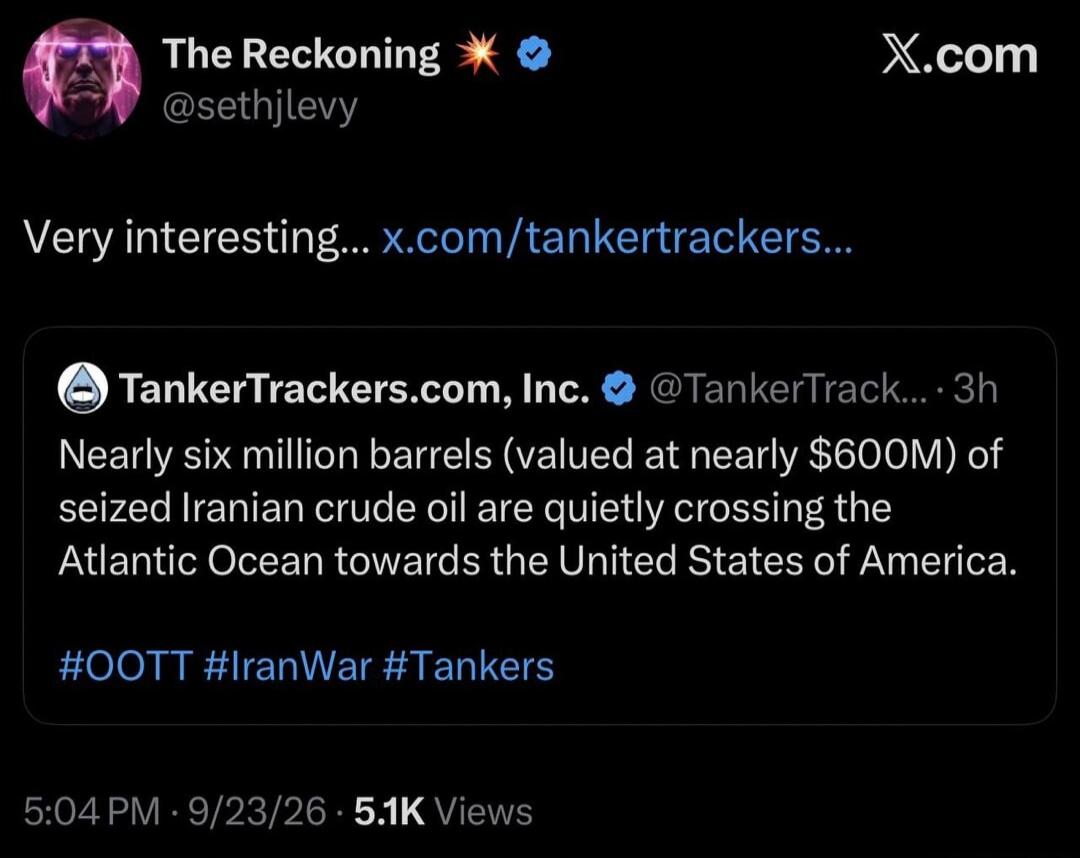 The Reckoning @sethjlevy X.com Very interesting... x.com/tankertrackers... TankerTrackers.com, Inc. @TankerTrack... · 3h Nearly six million barrels (valued at nearly $600M) of seized Iranian crude oil are quietly crossing the Atlantic Ocean towards the United States of America. #OOTT #IranWar #Tankers 5:04 PM · 9/23/26 · 5.1K Views