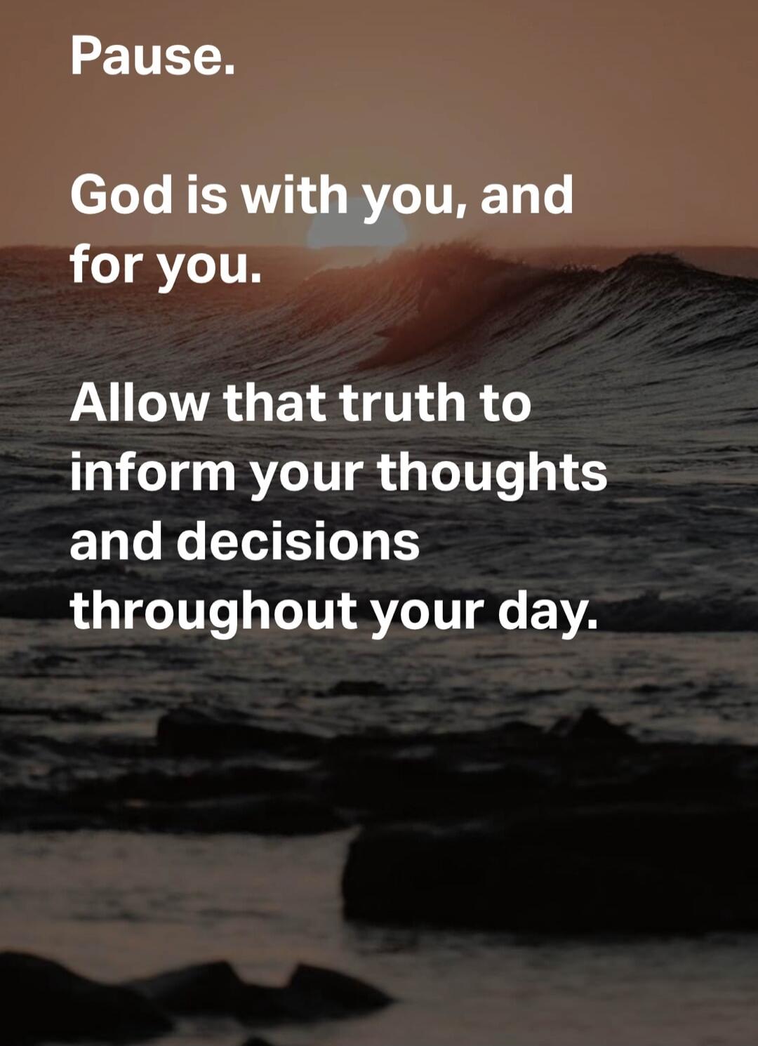 Pause. God is with you, and for you. Allow that truth to inform your thoughts and decisions throughout your day.