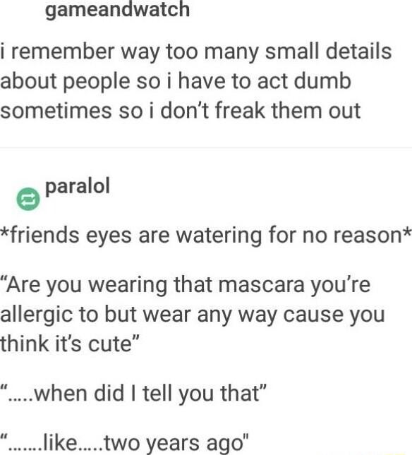 gameandwatch i remember way too many small details about people so i have to act dumb sometimes so i dont freak them out paralol friends eyes are watering for no reason Are you wearing that mascara youre allergic to but wear any way cause you think its cute when did tell you that liketwo years ago