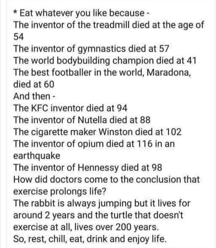 Eat whatever you like because The inventor of the treadmill died at the age of 54 The inventor of gymnastics died at 57 The world bodybuilding champion died at 41 The best footballer in the world Maradona died at 60 And then The KFC inventor died at 94 The inventor of Nutella died at 88 The cigarette maker Winston died at 102 The inventor of opium died at 116 in an earthquake The inventor of Henne