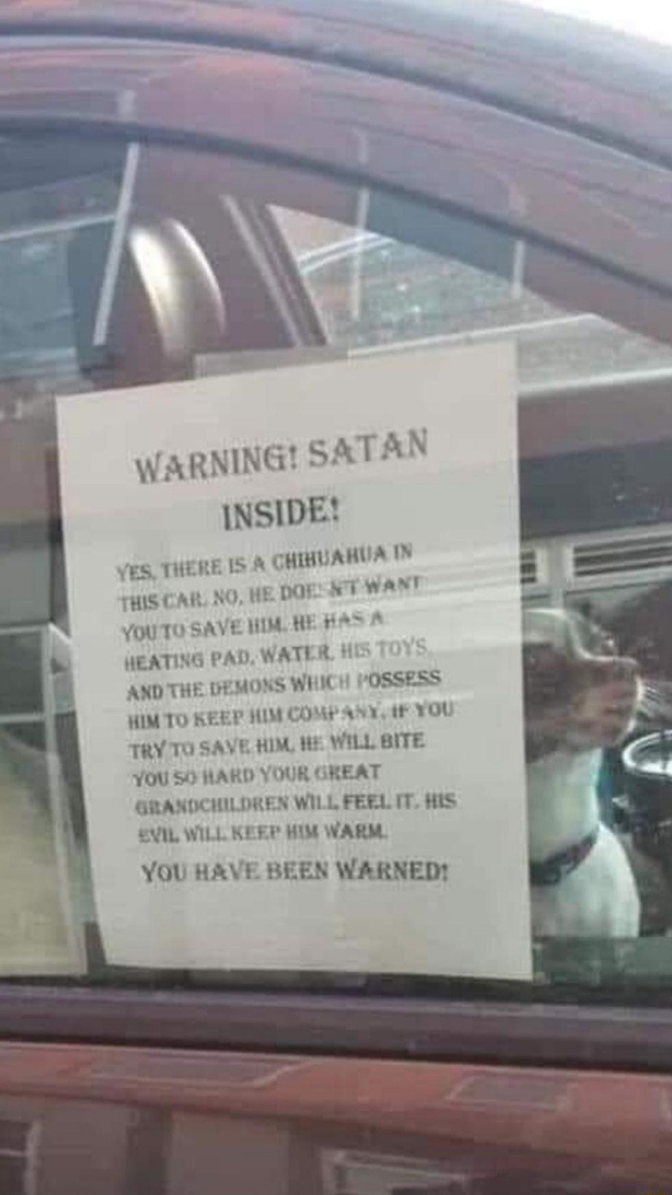 WARNING S INSIDE 5 THERE 1S A CHIHUABUA IV IS CAR NO HE DOE N7 WANT YOUTO SAVE NI HE A5 A HEATING PAD WATER AND THE DEMOXS WHICH 1OSS WIMTO KEEP M COMP ANY F YOU TRY TO SAVE HIM it WILL BITE YOU 50 HARD YOUR GREAT GRANDCHILDREN WILL FEEL IT HIS V1L WILL KEFP HIM WARM YOU HAVE BEEN WARNED