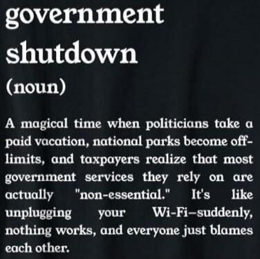 government shutdown (noun) A magical time when politicians take a paid vacation, national parks become off-limits, and taxpayers realize that most government services they rely on are actually 