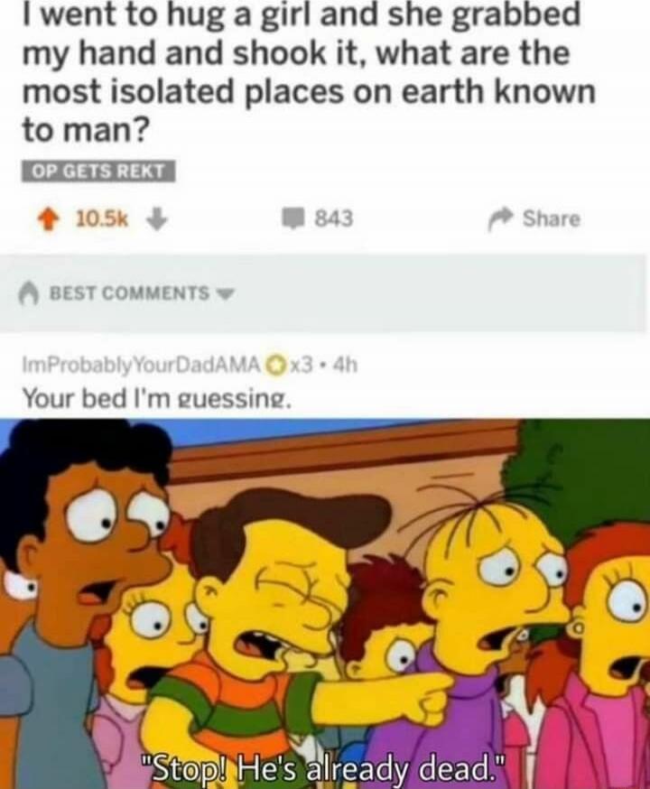I went to hug a girl and she grabbed my hand and shook it, what are the most isolated places on earth known to man?
OP GETS REKT
Comments: Your bed I'm guessing.
Image caption: Stop! He's already dead.
