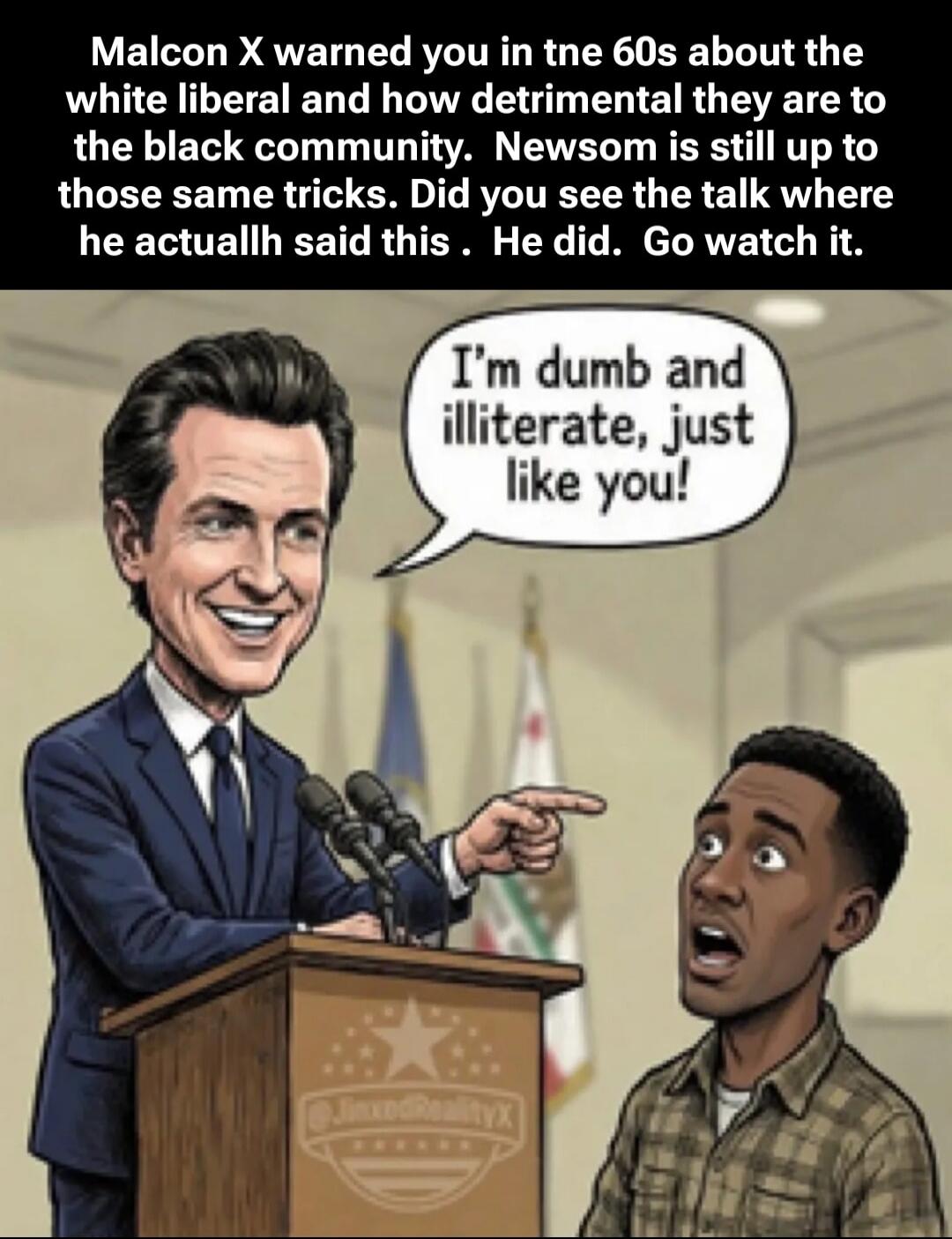 Malcon X warned you in tne 60s about the white liberal and how detrimental they are to the black community. Newsom is still up to those same tricks. Did you see the talk where he actually said this . He did. Go watch it.

I'm dumb and illiterate, just like you!