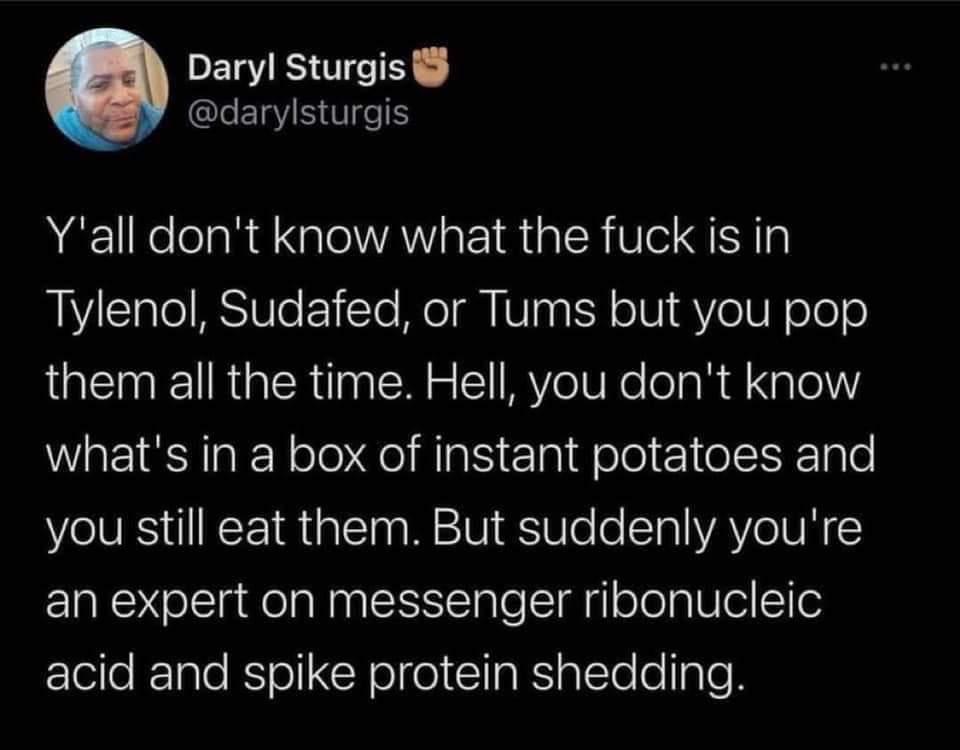 Daryl Sturgis QLEINIR eS Yall dont know what the fuck is in Tylenol Sudafed or Tums but you pop QMR GER U g MY eV lelaR Xale whats in a box of instant potatoes and you still eat them But suddenly youre an expert on messenger ribonucleic acid and spike protein shedding