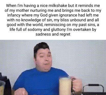 When Im having a nice milkshake but it reminds me of my mother nurturing me and brings me back to my infancy where my God given ignorance had left me with no knowledge of sin my bliss unbound and all good with the world reminiscing on my past sins a life full of sodomy and gluttony m overtaken by sadness and regret