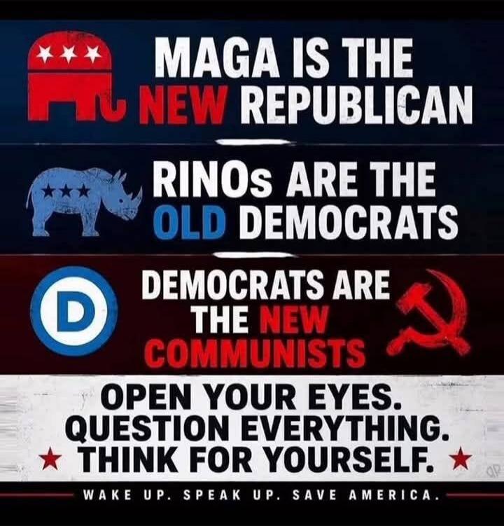 MAGA IS THE NEW REPUBLICAN RINOs ARE THE OLD DEMOCRATS DEMOCRATS ARE THE NEW COMMUNISTS OPEN YOUR EYES. QUESTION EVERYTHING. THINK FOR YOURSELF. WAKE UP. SPEAK UP. SAVE AMERICA.