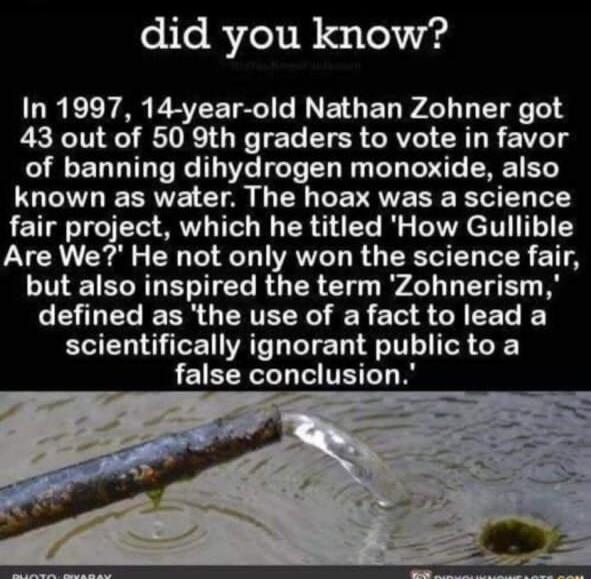 did you know In 1997 14 year old Nathan Zohner got 43 out of 50 9th graders to vote in favor of banning dihydrogen monoxide also known as water The hoax was a science fair project which he titled How Gullible VG Gl CH T T VRV L R O T DR 11 but also inspired the term Zohnerism LELELERR O ERTEEY R S CACEL K BT AT TR TR G false conclusion