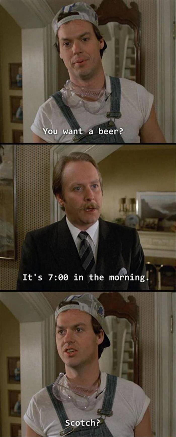 You want a beer? It's 7:00 in the morning. Scotch?