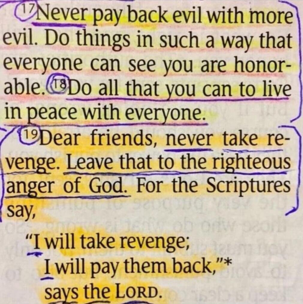 Never pay back evil with more evil. Do things in such a way that everyone can see you are honorable. Do all that you can to live in peace with everyone. Dear friends, never take revenge. Leave that to the righteous anger of God. For the Scriptures say, “I will take revenge; I will pay them back,” says the Lord.