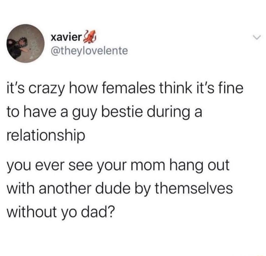 xavier 4 theylovelente its crazy how females think its fine to have a guy bestie during a relationship you ever see your mom hang out with another dude by themselves without yo dad