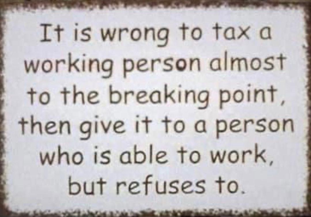 It is wrong to tfax a working person almost to the breaking point then give it o a person who is able to work but refuses to