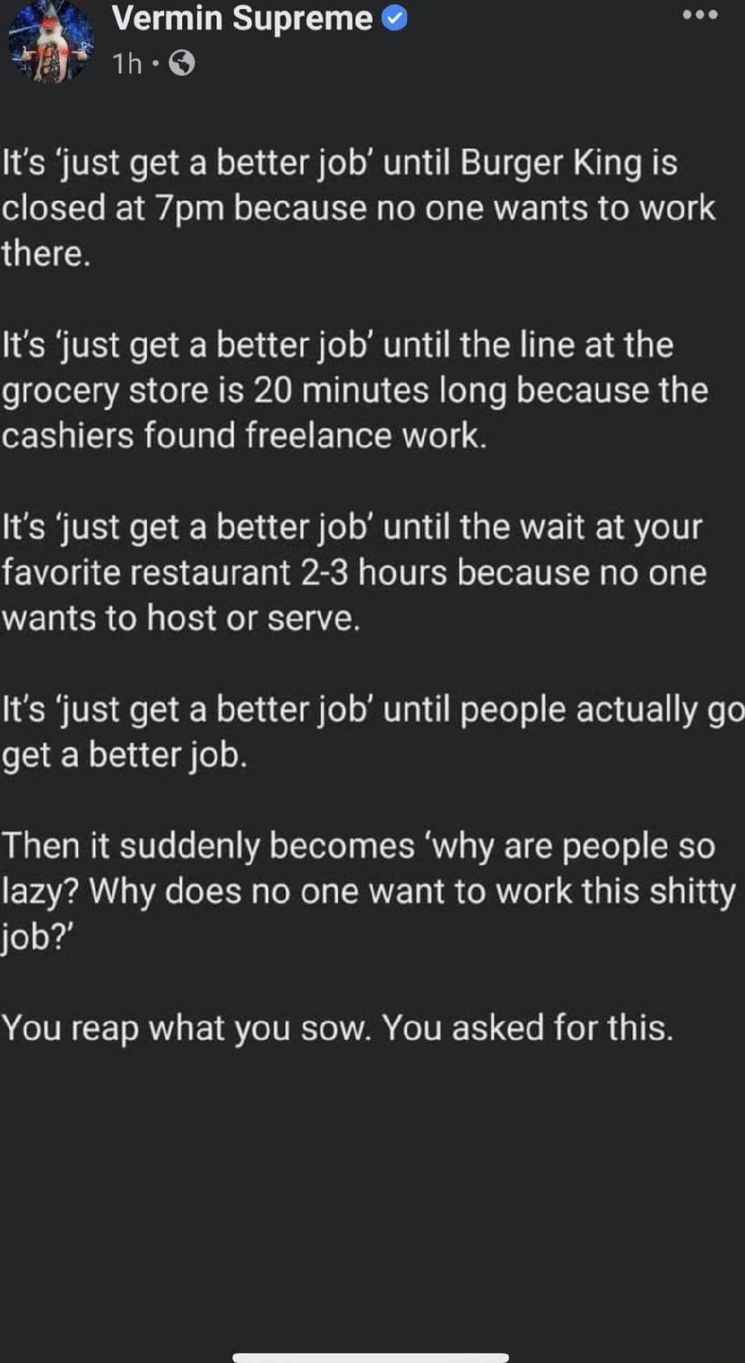 A 1s Vermin Supreme T 1h Q Its just get a better job until Burger King is closed at 7pm because no one wants to work there Its just get a better job until the line at the grocery store is 20 minutes long because the cashiers found freelance work Its just get a better job until the wait at your favorite restaurant 2 3 hours because no one wants to host or serve Its just get a better job until peopl