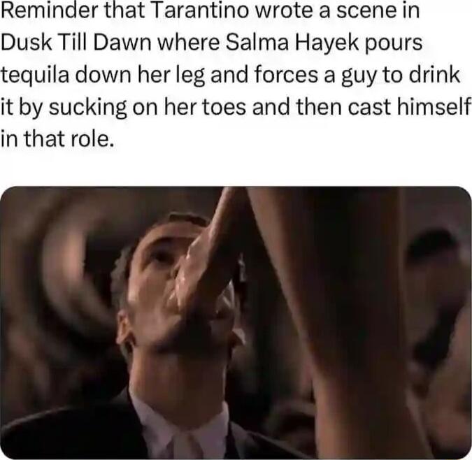 Reminder that Tarantino wrote a scene in Dusk Till Dawn where Salma Hayek pours equila down her leg and forces a guy to drink it by sucking on her toes and then cast himself in that role