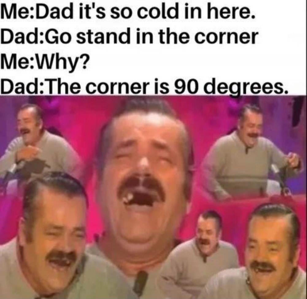 Me: Dad it's so cold in here. Dad: Go stand in the corner Me: Why? Dad: The corner is 90 degrees.