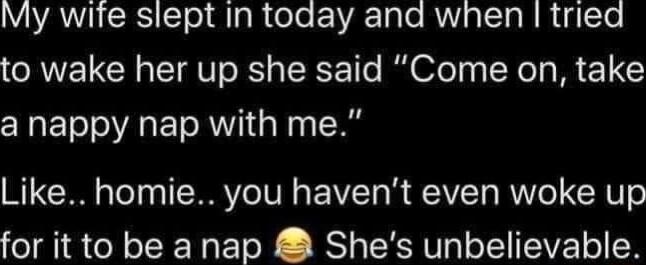 My wite slept in toaday and when tried to wake her up she said Come on take a nappy nap with me Like homie you havent even woke up for it to be a nap Shes unbelievable