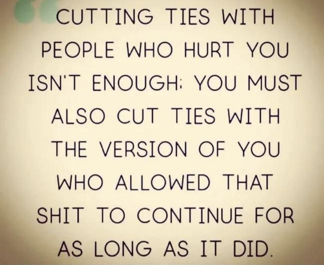 CUTTING TIES WITH PEOPLE WHO HURT YOU ISN'T ENOUGH: YOU MUST ALSO CUT TIES WITH THE VERSION OF YOU WHO ALLOWED THAT SHIT TO CONTINUE FOR AS LONG AS IT DID.