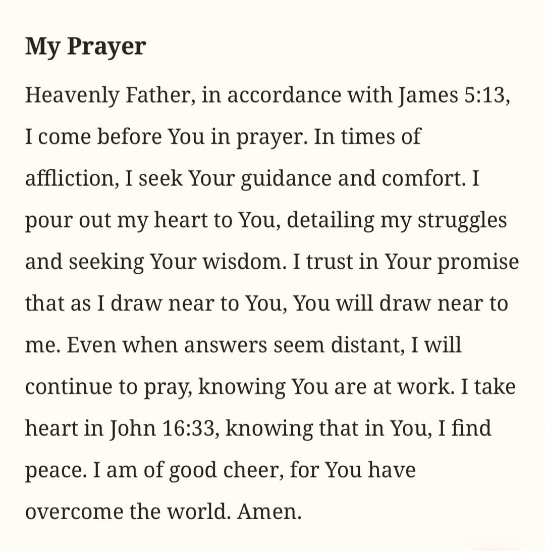 My Prayer
Heavenly Father, in accordance with James 5:13, I come before You in prayer. In times of affliction, I seek Your guidance and comfort. I pour out my heart to You, detailing my struggles and seeking Your wisdom. I trust in Your promise that as I draw near to You, You will draw near to me. Even when answers seem distant, I will continue to 