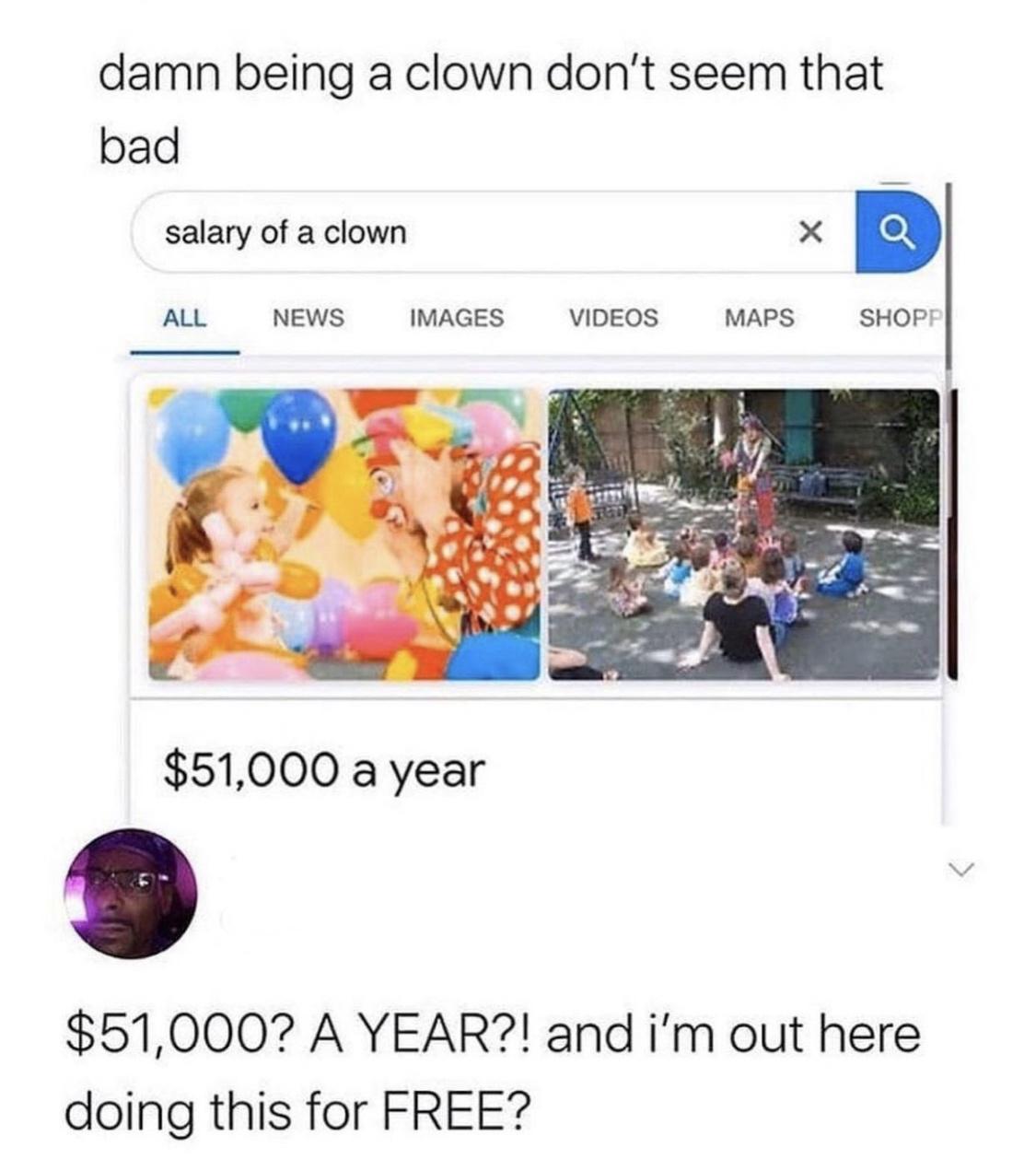 damn being a clown dont seem that bad salary of a clown X b ALL NEWS IMAGES VIDEOS MAPS SHOPI 51000 a year 51000 A YEAR and im out here doing this for FREE